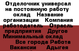 Отделочник-универсал на постоянную работу. оклад › Название организации ­ Компания-работодатель › Отрасль предприятия ­ Другое › Минимальный оклад ­ 30 000 - Все города Работа » Вакансии   . Адыгея респ.,Адыгейск г.